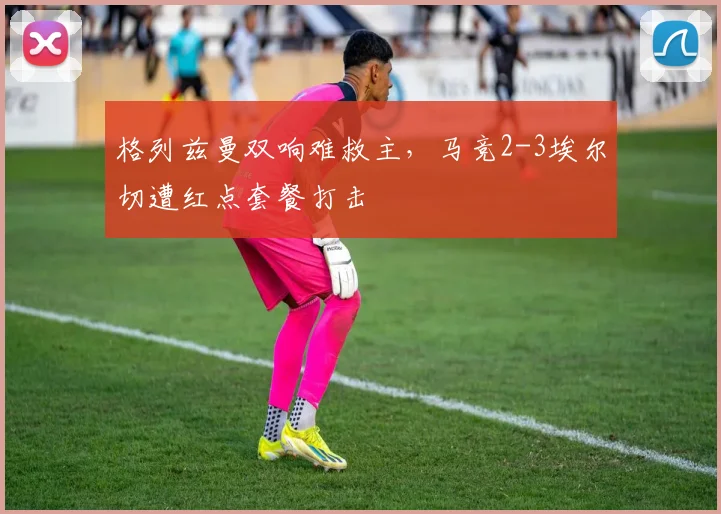 格列兹曼双响难救主，马竞2-3埃尔切遭红点套餐打击