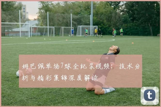 姆巴佩单场7球全纪录视频:技术分析与精彩集锦深度解读
