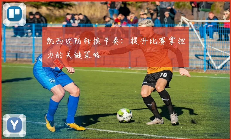 凯西攻防转换节奏：提升比赛掌控力的关键策略