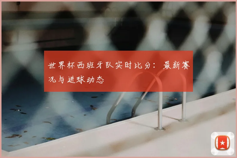 世界杯西班牙队实时比分:最新赛况与进球动态