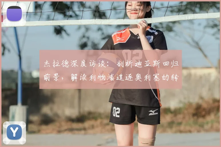杰拉德深度访谈:剖析迪亚斯回归前景,解读利物浦追逐奥利塞的转会策略
