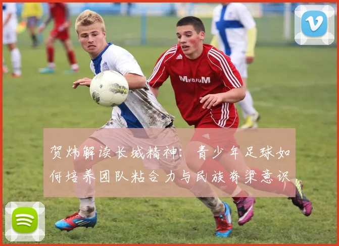 贺炜解读长城精神：青少年足球如何培养团队粘合力与民族脊梁意识