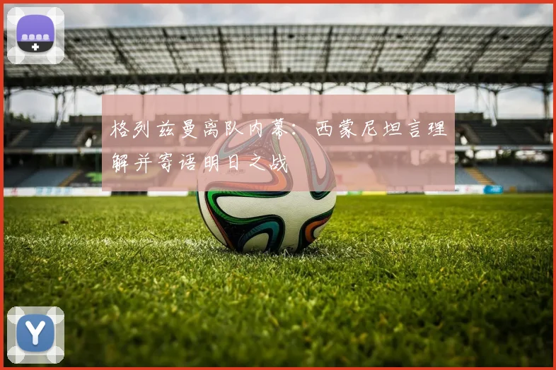 格列兹曼离队内幕：西蒙尼坦言理解并寄语明日之战
