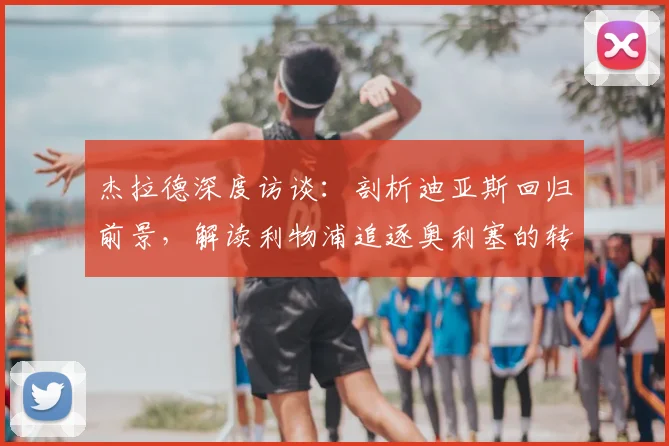 杰拉德深度访谈:剖析迪亚斯回归前景,解读利物浦追逐奥利塞的转会策略