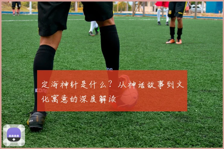 定海神针是什么？从神话故事到文化寓意的深度解读