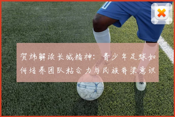 贺炜解读长城精神：青少年足球如何培养团队粘合力与民族脊梁意识