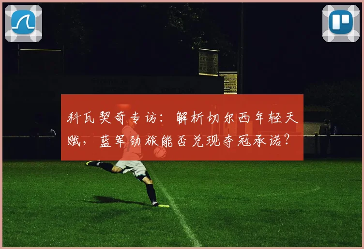 科瓦契奇专访：解析切尔西年轻天赋，蓝军劲旅能否兑现夺冠承诺？