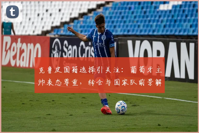 克鲁皮国籍选择引关注：葡萄牙主帅表态尊重，转会与国家队前景解析
