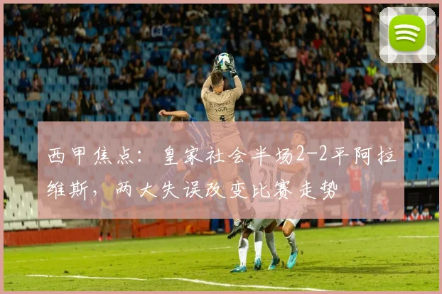 西甲焦点:皇家社会半场2-2平阿拉维斯,两大失误改变比赛走势